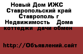 Новый Дом ИЖС  - Ставропольский край, Ставрополь г. Недвижимость » Дома, коттеджи, дачи обмен   